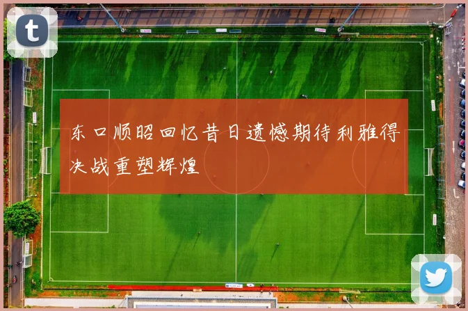 东口顺昭回忆昔日遗憾期待利雅得决战重塑辉煌