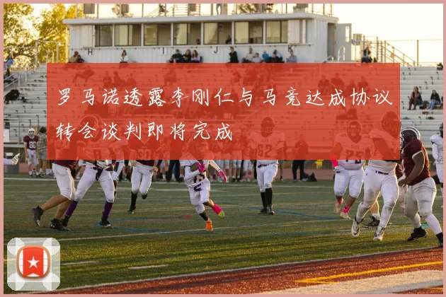 罗马诺透露李刚仁与马竞达成协议转会谈判即将完成
