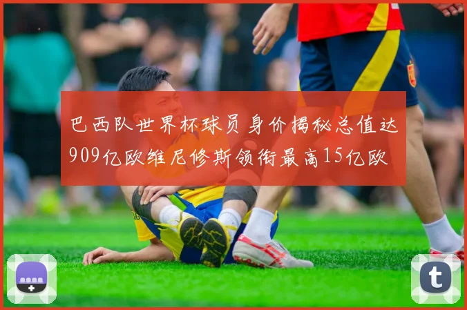 巴西队世界杯球员身价揭秘总值达909亿欧维尼修斯领衔最高15亿欧