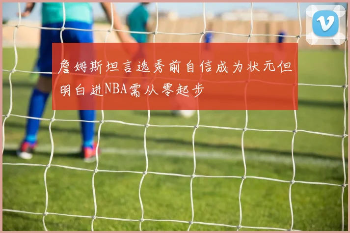 詹姆斯坦言选秀前自信成为状元但明白进NBA需从零起步