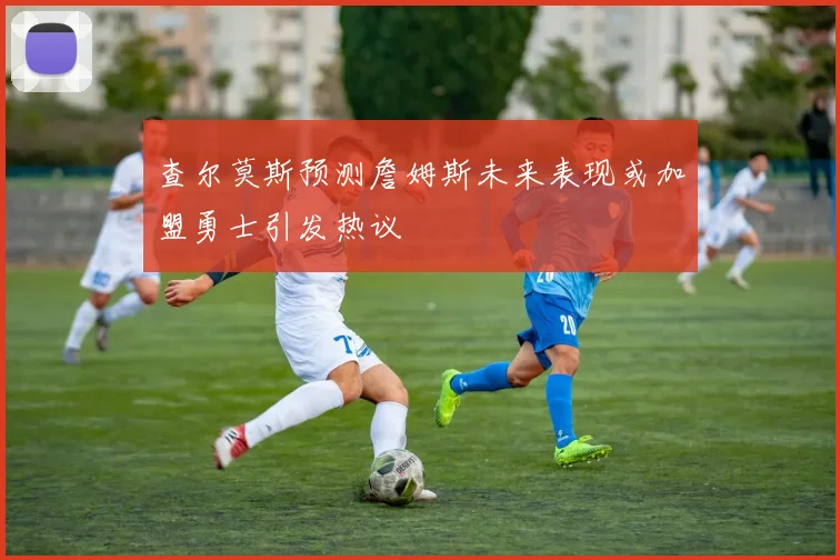 查尔莫斯预测詹姆斯未来表现或加盟勇士引发热议