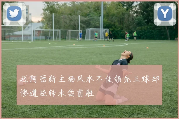 迈阿密新主场风水不佳领先三球却惨遭逆转未尝首胜