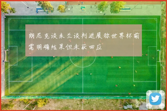 朗尼克谈米兰谈判进展称世界杯前需明确结果但未获回应
