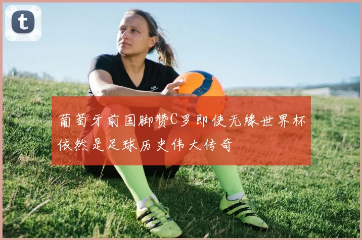 葡萄牙前国脚赞C罗即使无缘世界杯依然是足球历史伟大传奇