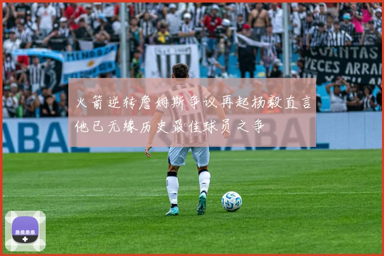 火箭逆转詹姆斯争议再起杨毅直言他已无缘历史最佳球员之争